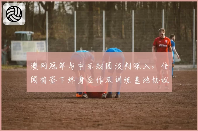 澳网冠军与中东财团谈判深入,传闻将签下终身合作及训练基地协议