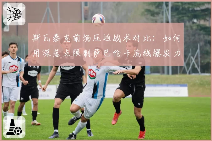 斯瓦泰克前场压迫战术对比:如何用深落点限制萨巴伦卡底线爆发力