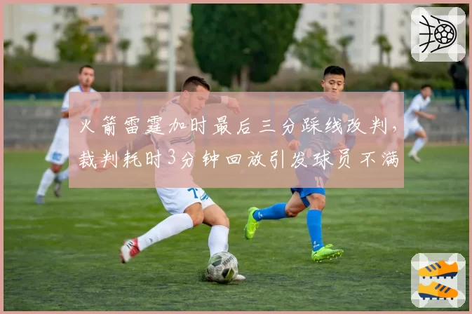 火箭雷霆加时最后三分踩线改判，裁判耗时3分钟回放引发球员不满