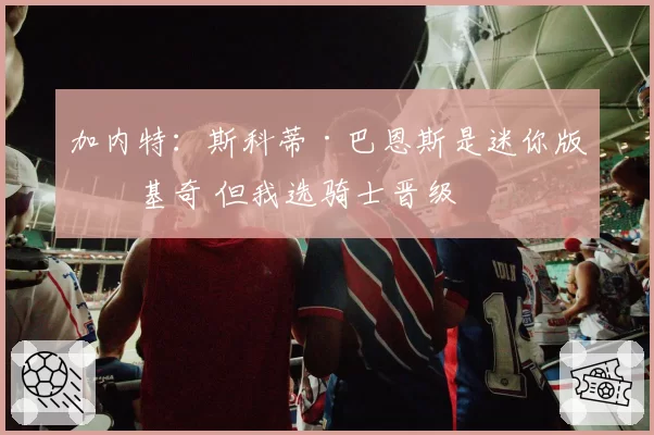 加内特：斯科蒂·巴恩斯是迷你版约基奇 但我选骑士晋级