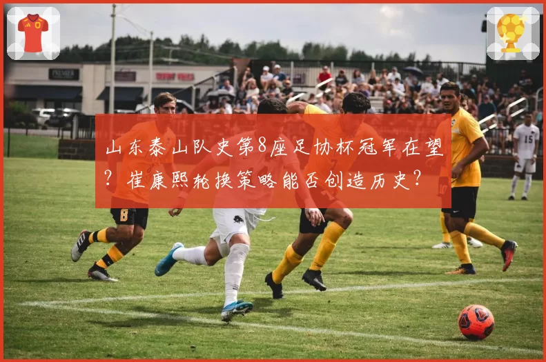 山东泰山队史第8座足协杯冠军在望?崔康熙轮换策略能否创造历史?