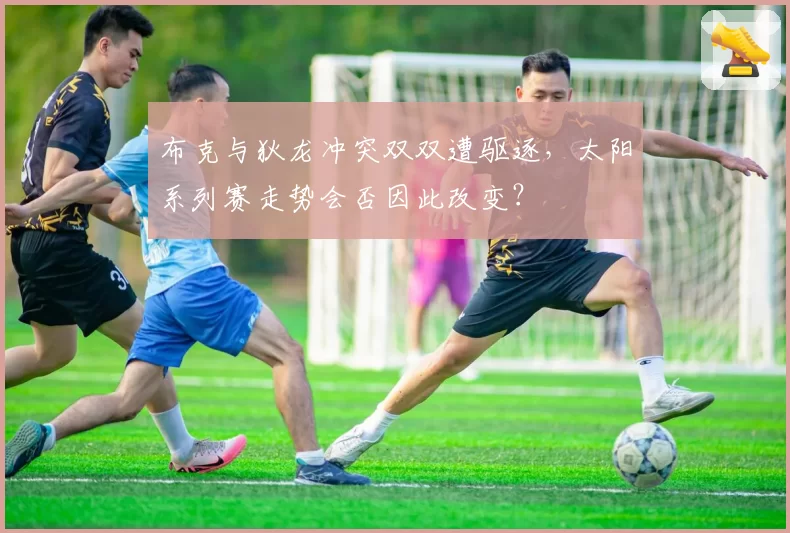 布克与狄龙冲突双双遭驱逐,太阳系列赛走势会否因此改变?