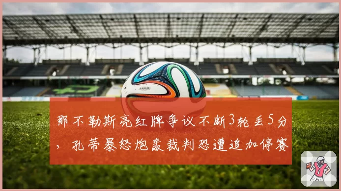 那不勒斯亮红牌争议不断3轮丢5分,孔蒂暴怒炮轰裁判恐遭追加停赛