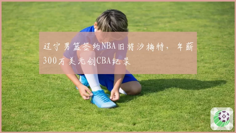 辽宁男篮签约NBA旧将沙梅特，年薪300万美元创CBA纪录