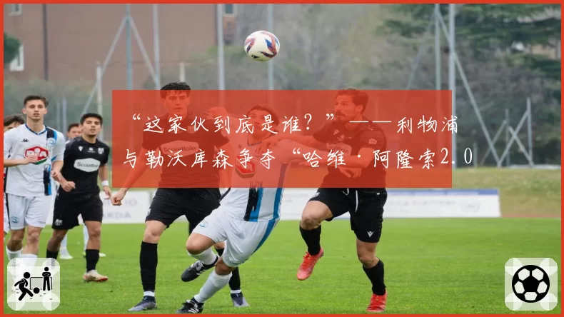 “这家伙到底是谁？”——利物浦与勒沃库森争夺“哈维·阿隆索2.0”