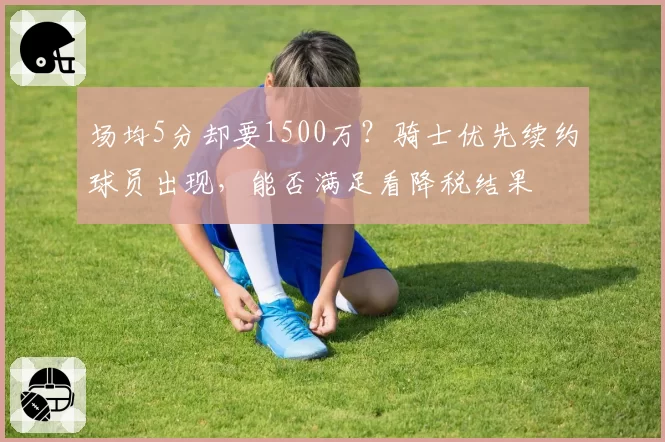 场均5分却要1500万?骑士优先续约球员出现,能否满足看降税结果