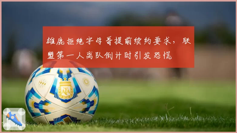 雄鹿拒绝字母哥提前续约要求，联盟第一人离队倒计时引发恐慌