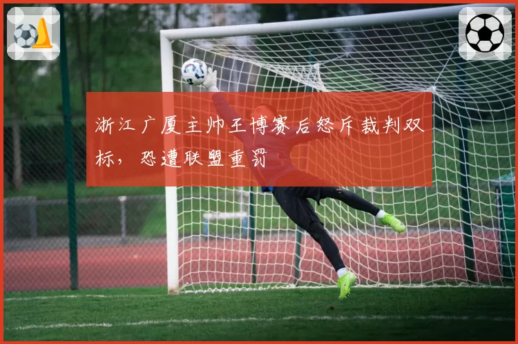 浙江广厦主帅王博赛后怒斥裁判双标，恐遭联盟重罚