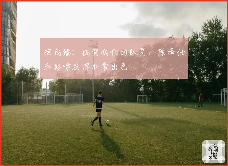 宿茂臻:祝贺我们的队员,陈泽仕和彭啸发挥非常出色