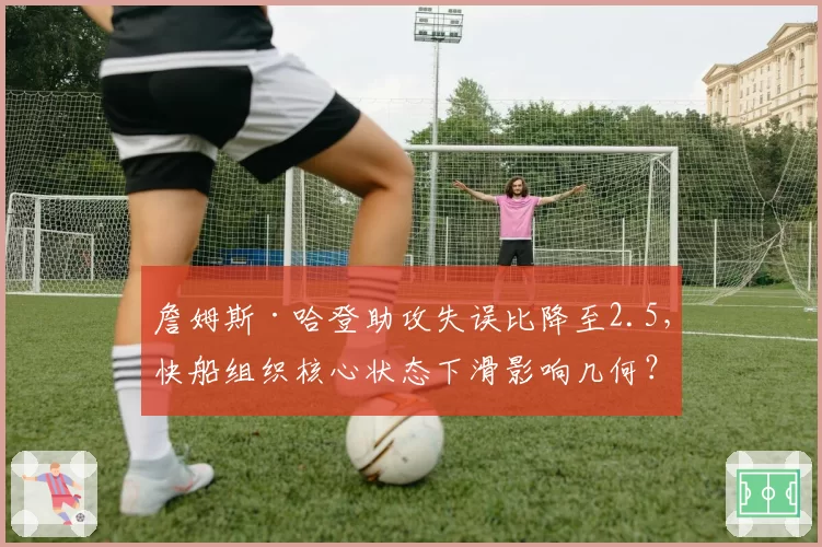 詹姆斯·哈登助攻失误比降至2.5，快船组织核心状态下滑影响几何？