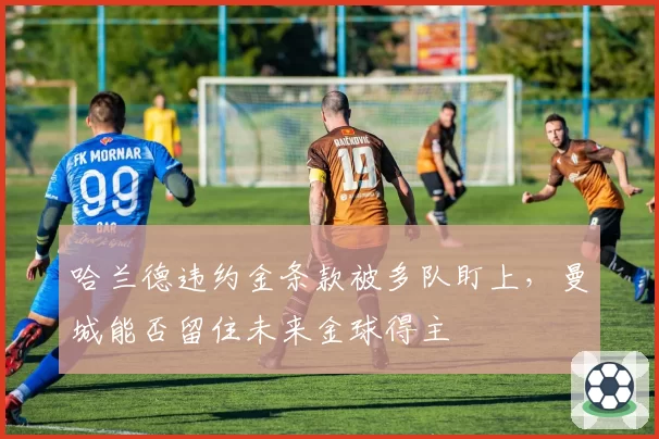 哈兰德违约金条款被多队盯上,曼城能否留住未来金球得主