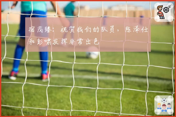 宿茂臻:祝贺我们的队员,陈泽仕和彭啸发挥非常出色