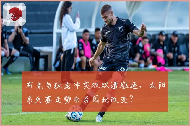 布克与狄龙冲突双双遭驱逐，太阳系列赛走势会否因此改变？