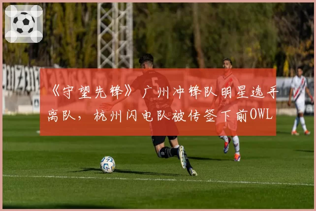 《守望先锋》广州冲锋队明星选手离队，杭州闪电队被传签下前OWL MVP