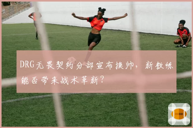 DRG无畏契约分部宣布换帅，新教练能否带来战术革新？